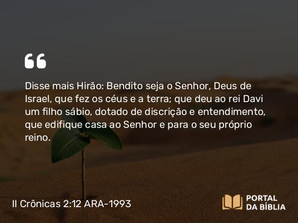 II Crônicas 2:12 ARA-1993 - Disse mais Hirão: Bendito seja o Senhor, Deus de Israel, que fez os céus e a terra; que deu ao rei Davi um filho sábio, dotado de discrição e entendimento, que edifique casa ao Senhor e para o seu próprio reino.