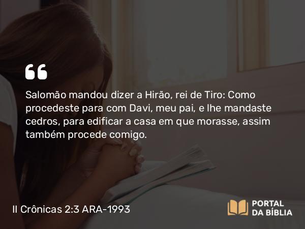 II Crônicas 2:3 ARA-1993 - Salomão mandou dizer a Hirão, rei de Tiro: Como procedeste para com Davi, meu pai, e lhe mandaste cedros, para edificar a casa em que morasse, assim também procede comigo.