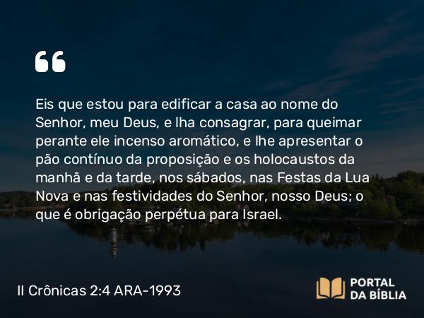 II Crônicas 2:4 ARA-1993 - Eis que estou para edificar a casa ao nome do Senhor, meu Deus, e lha consagrar, para queimar perante ele incenso aromático, e lhe apresentar o pão contínuo da proposição e os holocaustos da manhã e da tarde, nos sábados, nas Festas da Lua Nova e nas festividades do Senhor, nosso Deus; o que é obrigação perpétua para Israel.