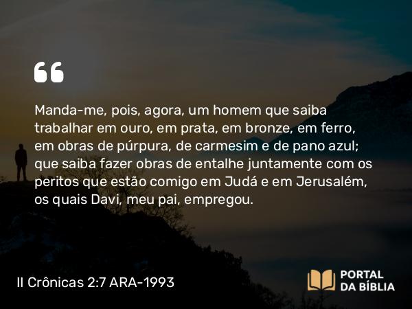 II Crônicas 2:7 ARA-1993 - Manda-me, pois, agora, um homem que saiba trabalhar em ouro, em prata, em bronze, em ferro, em obras de púrpura, de carmesim e de pano azul; que saiba fazer obras de entalhe juntamente com os peritos que estão comigo em Judá e em Jerusalém, os quais Davi, meu pai, empregou.