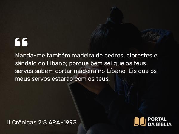 II Crônicas 2:8 ARA-1993 - Manda-me também madeira de cedros, ciprestes e sândalo do Líbano; porque bem sei que os teus servos sabem cortar madeira no Líbano. Eis que os meus servos estarão com os teus,