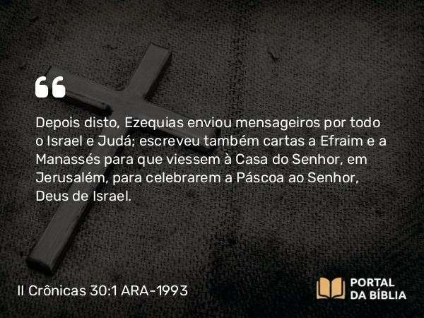 II Crônicas 30:1-2 ARA-1993 - Depois disto, Ezequias enviou mensageiros por todo o Israel e Judá; escreveu também cartas a Efraim e a Manassés para que viessem à Casa do Senhor, em Jerusalém, para celebrarem a Páscoa ao Senhor, Deus de Israel.