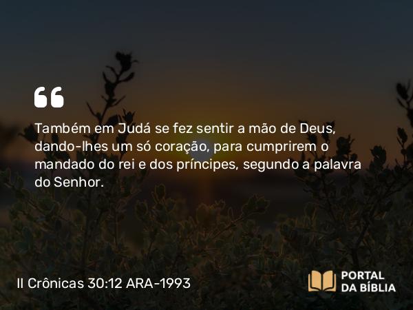 II Crônicas 30:12 ARA-1993 - Também em Judá se fez sentir a mão de Deus, dando-lhes um só coração, para cumprirem o mandado do rei e dos príncipes, segundo a palavra do Senhor.