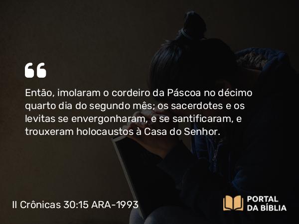 II Crônicas 30:15 ARA-1993 - Então, imolaram o cordeiro da Páscoa no décimo quarto dia do segundo mês; os sacerdotes e os levitas se envergonharam, e se santificaram, e trouxeram holocaustos à Casa do Senhor.