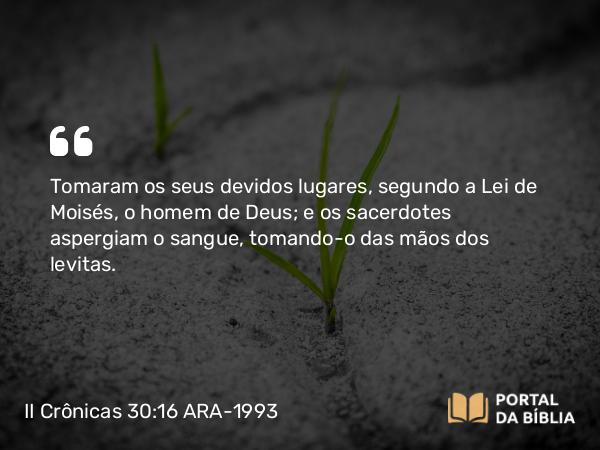 II Crônicas 30:16 ARA-1993 - Tomaram os seus devidos lugares, segundo a Lei de Moisés, o homem de Deus; e os sacerdotes aspergiam o sangue, tomando-o das mãos dos levitas.