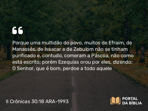 II Crônicas 30:18 ARA-1993 - Porque uma multidão do povo, muitos de Efraim, de Manassés, de Issacar e de Zebulom não se tinham purificado e, contudo, comeram a Páscoa, não como está escrito; porém Ezequias orou por eles, dizendo: O Senhor, que é bom, perdoe a todo aquele