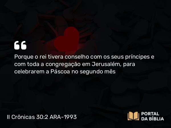 II Crônicas 30:2 ARA-1993 - Porque o rei tivera conselho com os seus príncipes e com toda a congregação em Jerusalém, para celebrarem a Páscoa no segundo mês