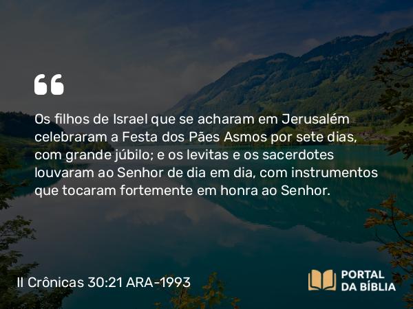 II Crônicas 30:21-22 ARA-1993 - Os filhos de Israel que se acharam em Jerusalém celebraram a Festa dos Pães Asmos por sete dias, com grande júbilo; e os levitas e os sacerdotes louvaram ao Senhor de dia em dia, com instrumentos que tocaram fortemente em honra ao Senhor.