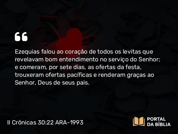 II Crônicas 30:22 ARA-1993 - Ezequias falou ao coração de todos os levitas que revelavam bom entendimento no serviço do Senhor; e comeram, por sete dias, as ofertas da festa, trouxeram ofertas pacíficas e renderam graças ao Senhor, Deus de seus pais.