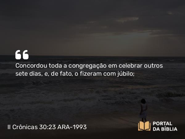 II Crônicas 30:23 ARA-1993 - Concordou toda a congregação em celebrar outros sete dias, e, de fato, o fizeram com júbilo;