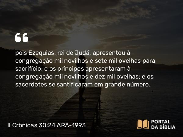 II Crônicas 30:24 ARA-1993 - pois Ezequias, rei de Judá, apresentou à congregação mil novilhos e sete mil ovelhas para sacrifício; e os príncipes apresentaram à congregação mil novilhos e dez mil ovelhas; e os sacerdotes se santificaram em grande número.