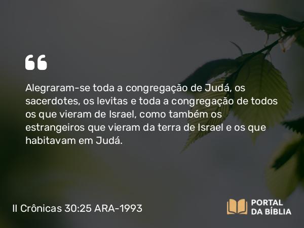 II Crônicas 30:25 ARA-1993 - Alegraram-se toda a congregação de Judá, os sacerdotes, os levitas e toda a congregação de todos os que vieram de Israel, como também os estrangeiros que vieram da terra de Israel e os que habitavam em Judá.