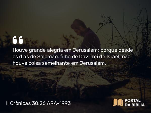 II Crônicas 30:26 ARA-1993 - Houve grande alegria em Jerusalém; porque desde os dias de Salomão, filho de Davi, rei de Israel, não houve coisa semelhante em Jerusalém.