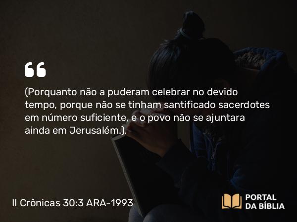 II Crônicas 30:3 ARA-1993 - (Porquanto não a puderam celebrar no devido tempo, porque não se tinham santificado sacerdotes em número suficiente, e o povo não se ajuntara ainda em Jerusalém.).