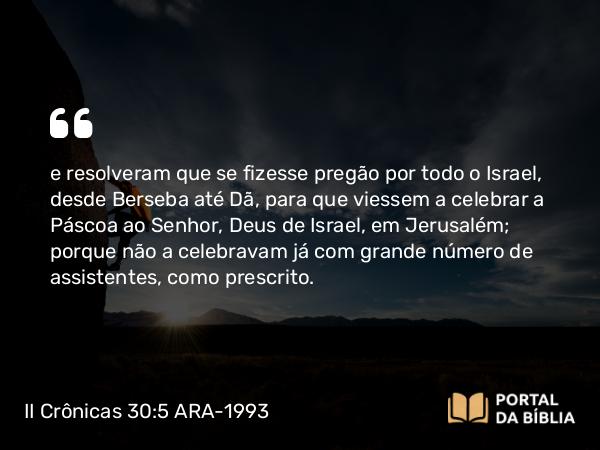 II Crônicas 30:5 ARA-1993 - e resolveram que se fizesse pregão por todo o Israel, desde Berseba até Dã, para que viessem a celebrar a Páscoa ao Senhor, Deus de Israel, em Jerusalém; porque não a celebravam já com grande número de assistentes, como prescrito.