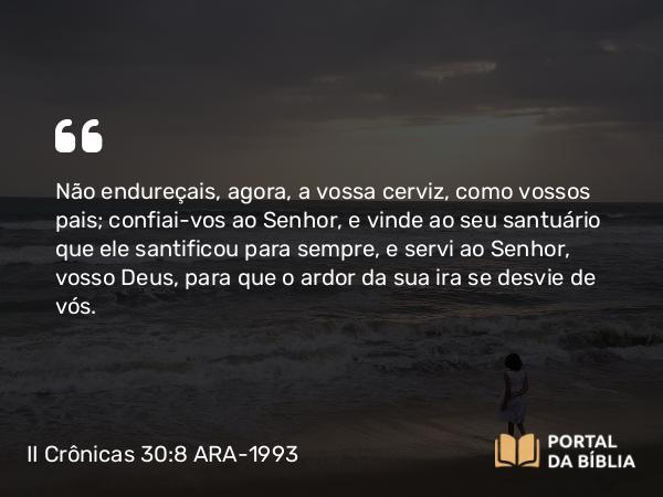 II Crônicas 30:8 ARA-1993 - Não endureçais, agora, a vossa cerviz, como vossos pais; confiai-vos ao Senhor, e vinde ao seu santuário que ele santificou para sempre, e servi ao Senhor, vosso Deus, para que o ardor da sua ira se desvie de vós.