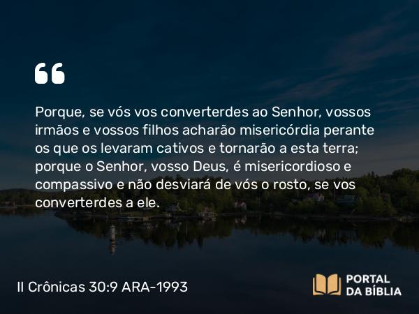 II Crônicas 30:9 ARA-1993 - Porque, se vós vos converterdes ao Senhor, vossos irmãos e vossos filhos acharão misericórdia perante os que os levaram cativos e tornarão a esta terra; porque o Senhor, vosso Deus, é misericordioso e compassivo e não desviará de vós o rosto, se vos converterdes a ele.