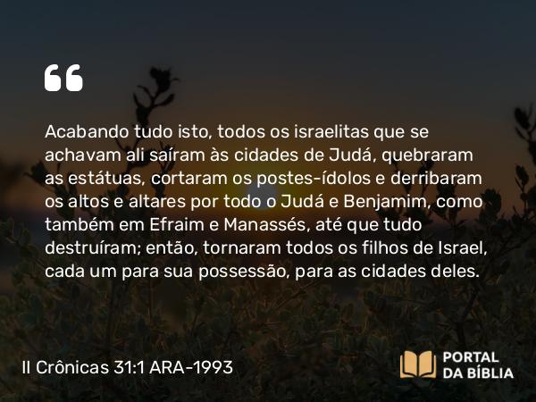 II Crônicas 31:1 ARA-1993 - Acabando tudo isto, todos os israelitas que se achavam ali saíram às cidades de Judá, quebraram as estátuas, cortaram os postes-ídolos e derribaram os altos e altares por todo o Judá e Benjamim, como também em Efraim e Manassés, até que tudo destruíram; então, tornaram todos os filhos de Israel, cada um para sua possessão, para as cidades deles.