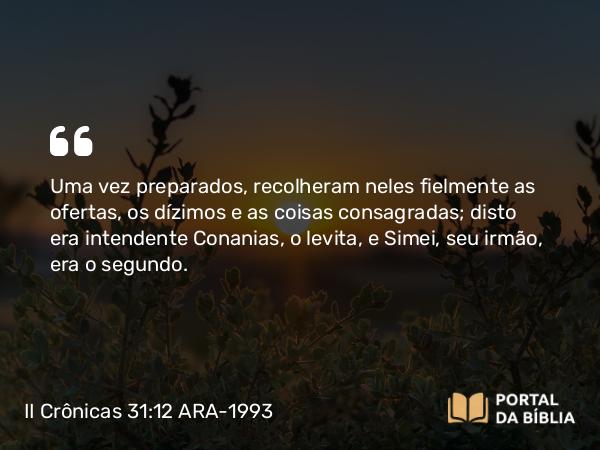 II Crônicas 31:12-15 ARA-1993 - Uma vez preparados, recolheram neles fielmente as ofertas, os dízimos e as coisas consagradas; disto era intendente Conanias, o levita, e Simei, seu irmão, era o segundo.