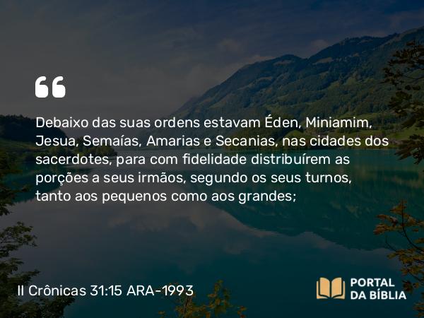 II Crônicas 31:15 ARA-1993 - Debaixo das suas ordens estavam Éden, Miniamim, Jesua, Semaías, Amarias e Secanias, nas cidades dos sacerdotes, para com fidelidade distribuírem as porções a seus irmãos, segundo os seus turnos, tanto aos pequenos como aos grandes;