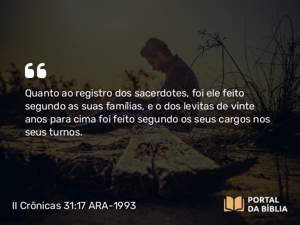 II Crônicas 31:17 ARA-1993 - Quanto ao registro dos sacerdotes, foi ele feito segundo as suas famílias, e o dos levitas de vinte anos para cima foi feito segundo os seus cargos nos seus turnos.