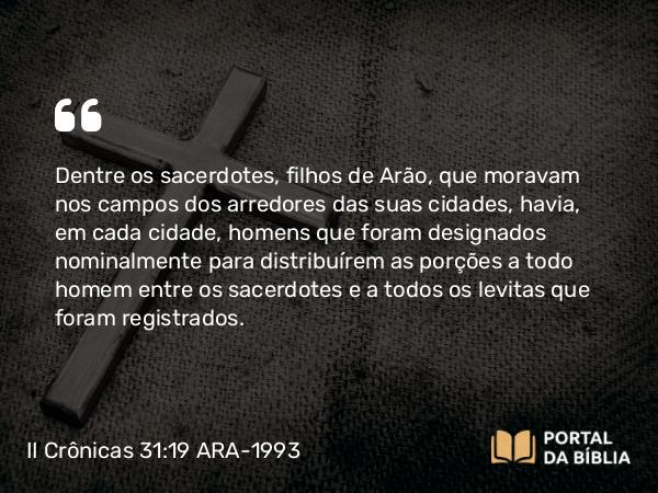 II Crônicas 31:19 ARA-1993 - Dentre os sacerdotes, filhos de Arão, que moravam nos campos dos arredores das suas cidades, havia, em cada cidade, homens que foram designados nominalmente para distribuírem as porções a todo homem entre os sacerdotes e a todos os levitas que foram registrados.