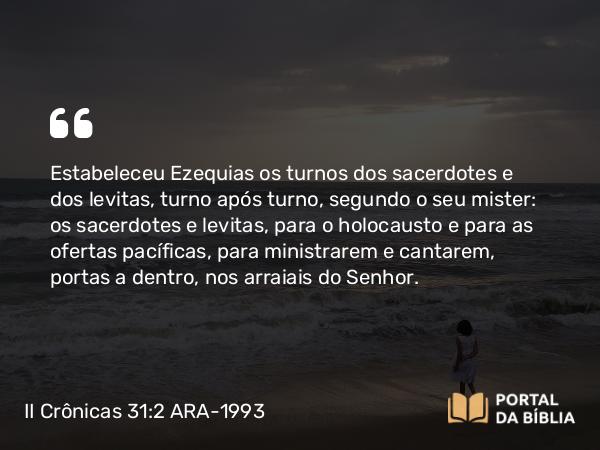 II Crônicas 31:2 ARA-1993 - Estabeleceu Ezequias os turnos dos sacerdotes e dos levitas, turno após turno, segundo o seu mister: os sacerdotes e levitas, para o holocausto e para as ofertas pacíficas, para ministrarem e cantarem, portas a dentro, nos arraiais do Senhor.