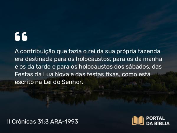 II Crônicas 31:3 ARA-1993 - A contribuição que fazia o rei da sua própria fazenda era destinada para os holocaustos, para os da manhã e os da tarde e para os holocaustos dos sábados, das Festas da Lua Nova e das festas fixas, como está escrito na Lei do Senhor.