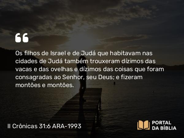 II Crônicas 31:6 ARA-1993 - Os filhos de Israel e de Judá que habitavam nas cidades de Judá também trouxeram dízimos das vacas e das ovelhas e dízimos das coisas que foram consagradas ao Senhor, seu Deus; e fizeram montões e montões.