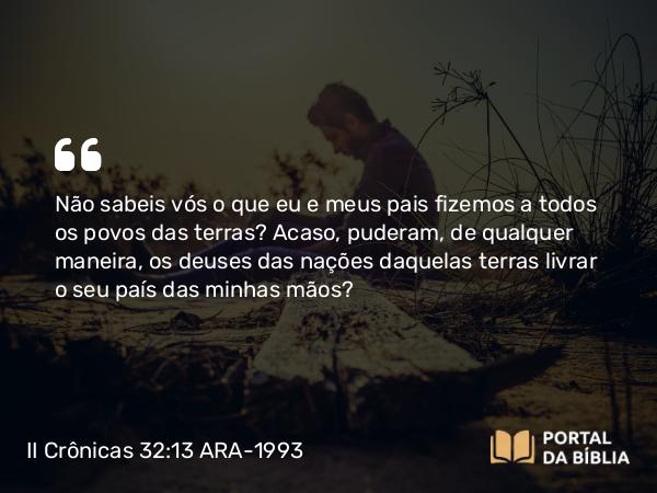 II Crônicas 32:13 ARA-1993 - Não sabeis vós o que eu e meus pais fizemos a todos os povos das terras? Acaso, puderam, de qualquer maneira, os deuses das nações daquelas terras livrar o seu país das minhas mãos?