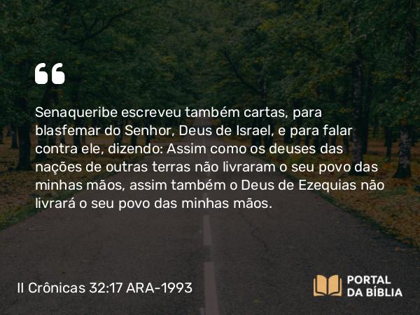 II Crônicas 32:17 ARA-1993 - Senaqueribe escreveu também cartas, para blasfemar do Senhor, Deus de Israel, e para falar contra ele, dizendo: Assim como os deuses das nações de outras terras não livraram o seu povo das minhas mãos, assim também o Deus de Ezequias não livrará o seu povo das minhas mãos.