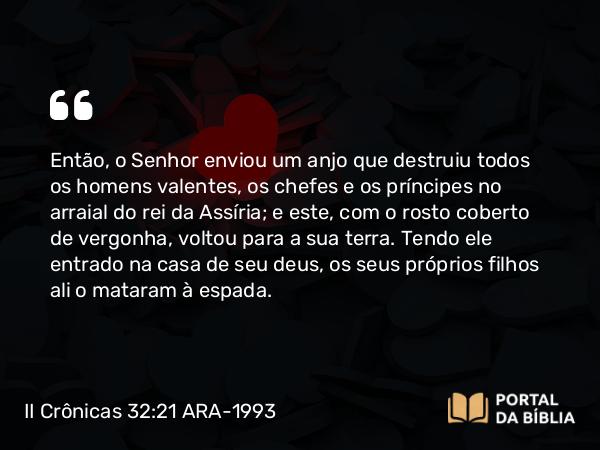 II Crônicas 32:21-22 ARA-1993 - Então, o Senhor enviou um anjo que destruiu todos os homens valentes, os chefes e os príncipes no arraial do rei da Assíria; e este, com o rosto coberto de vergonha, voltou para a sua terra. Tendo ele entrado na casa de seu deus, os seus próprios filhos ali o mataram à espada.