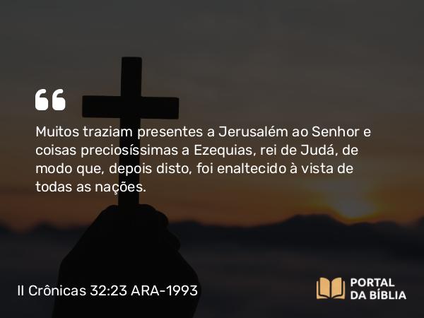 II Crônicas 32:23 ARA-1993 - Muitos traziam presentes a Jerusalém ao Senhor e coisas preciosíssimas a Ezequias, rei de Judá, de modo que, depois disto, foi enaltecido à vista de todas as nações.