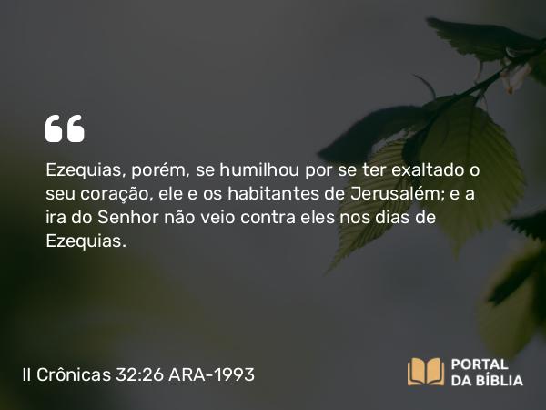 II Crônicas 32:26 ARA-1993 - Ezequias, porém, se humilhou por se ter exaltado o seu coração, ele e os habitantes de Jerusalém; e a ira do Senhor não veio contra eles nos dias de Ezequias.