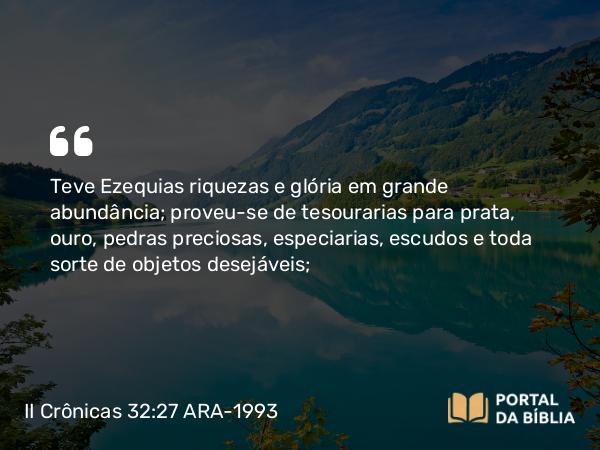 II Crônicas 32:27 ARA-1993 - Teve Ezequias riquezas e glória em grande abundância; proveu-se de tesourarias para prata, ouro, pedras preciosas, especiarias, escudos e toda sorte de objetos desejáveis;