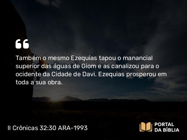 II Crônicas 32:30 ARA-1993 - Também o mesmo Ezequias tapou o manancial superior das águas de Giom e as canalizou para o ocidente da Cidade de Davi. Ezequias prosperou em toda a sua obra.