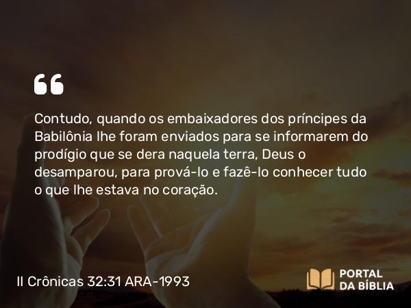 II Crônicas 32:31 ARA-1993 - Contudo, quando os embaixadores dos príncipes da Babilônia lhe foram enviados para se informarem do prodígio que se dera naquela terra, Deus o desamparou, para prová-lo e fazê-lo conhecer tudo o que lhe estava no coração.