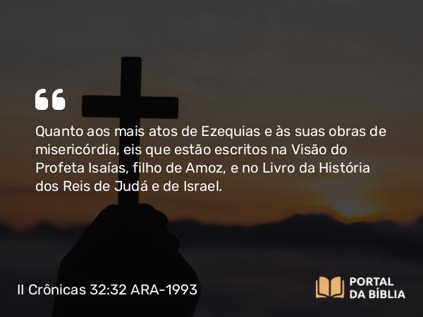 II Crônicas 32:32 ARA-1993 - Quanto aos mais atos de Ezequias e às suas obras de misericórdia, eis que estão escritos na Visão do Profeta Isaías, filho de Amoz, e no Livro da História dos Reis de Judá e de Israel.