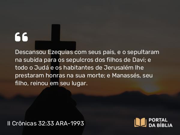 II Crônicas 32:33 ARA-1993 - Descansou Ezequias com seus pais, e o sepultaram na subida para os sepulcros dos filhos de Davi; e todo o Judá e os habitantes de Jerusalém lhe prestaram honras na sua morte; e Manassés, seu filho, reinou em seu lugar.