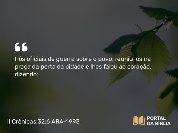 II Crônicas 32:6 ARA-1993 - Pôs oficiais de guerra sobre o povo, reuniu-os na praça da porta da cidade e lhes falou ao coração, dizendo: