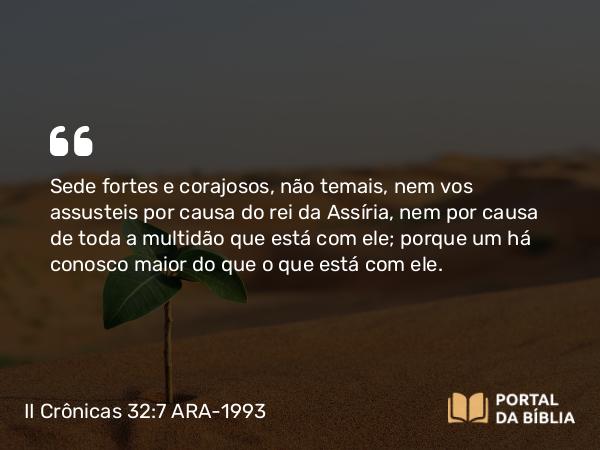 II Crônicas 32:7 ARA-1993 - Sede fortes e corajosos, não temais, nem vos assusteis por causa do rei da Assíria, nem por causa de toda a multidão que está com ele; porque um há conosco maior do que o que está com ele.