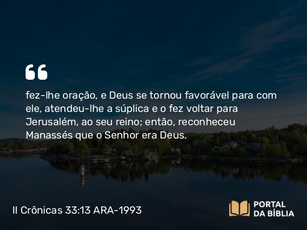 II Crônicas 33:13 ARA-1993 - fez-lhe oração, e Deus se tornou favorável para com ele, atendeu-lhe a súplica e o fez voltar para Jerusalém, ao seu reino; então, reconheceu Manassés que o Senhor era Deus.