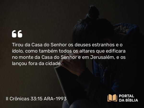 II Crônicas 33:15 ARA-1993 - Tirou da Casa do Senhor os deuses estranhos e o ídolo, como também todos os altares que edificara no monte da Casa do Senhor e em Jerusalém, e os lançou fora da cidade.