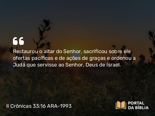 II Crônicas 33:16 ARA-1993 - Restaurou o altar do Senhor, sacrificou sobre ele ofertas pacíficas e de ações de graças e ordenou a Judá que servisse ao Senhor, Deus de Israel.