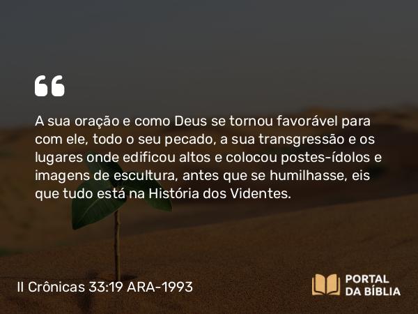 II Crônicas 33:19 ARA-1993 - A sua oração e como Deus se tornou favorável para com ele, todo o seu pecado, a sua transgressão e os lugares onde edificou altos e colocou postes-ídolos e imagens de escultura, antes que se humilhasse, eis que tudo está na História dos Videntes.