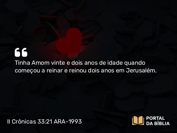 II Crônicas 33:21 ARA-1993 - Tinha Amom vinte e dois anos de idade quando começou a reinar e reinou dois anos em Jerusalém.