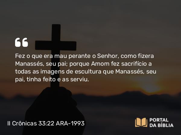 II Crônicas 33:22 ARA-1993 - Fez o que era mau perante o Senhor, como fizera Manassés, seu pai; porque Amom fez sacrifício a todas as imagens de escultura que Manassés, seu pai, tinha feito e as serviu.