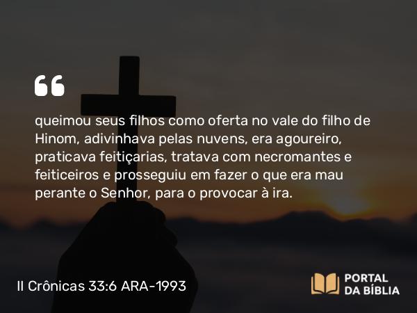 II Crônicas 33:6 ARA-1993 - queimou seus filhos como oferta no vale do filho de Hinom, adivinhava pelas nuvens, era agoureiro, praticava feitiçarias, tratava com necromantes e feiticeiros e prosseguiu em fazer o que era mau perante o Senhor, para o provocar à ira.