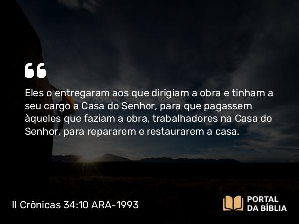 II Crônicas 34:10 ARA-1993 - Eles o entregaram aos que dirigiam a obra e tinham a seu cargo a Casa do Senhor, para que pagassem àqueles que faziam a obra, trabalhadores na Casa do Senhor, para repararem e restaurarem a casa.