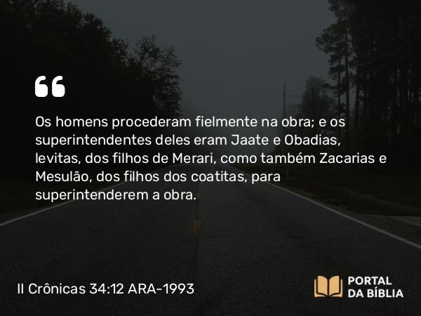 II Crônicas 34:12 ARA-1993 - Os homens procederam fielmente na obra; e os superintendentes deles eram Jaate e Obadias, levitas, dos filhos de Merari, como também Zacarias e Mesulão, dos filhos dos coatitas, para superintenderem a obra.